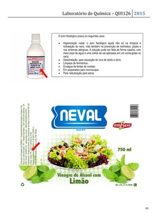 Laboratório de Química – QUI126 2015
61
O soro fisiológico possui os seguintes usos:
• Higienização nasal: o soro fisiológico ajuda não só na limpeza e
hidratação do nariz, mas também na prevenção de resfriados, gripes e
nos sintomas alérgicos. A solução pode ser feita de forma caseira, com
meio copo de água e uma colher de sal aplicados em um conta-gotas no
nariz.
• Desidratação: para reposição de íons de sódio e cloro.
• Limpeza de ferimentos.
• Enxágue de lentes de contato.
• Em preparados para microscopia.
• Para nebulização para asma.
 