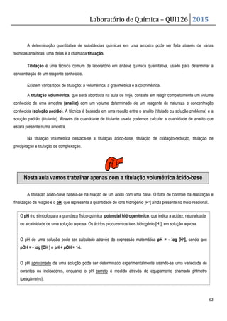 A determinação quantitativa de substâncias químicas em uma amostra pode ser feita através de várias
técnicas analíticas, uma delas é a chamada
Titulação é uma técnica comum de laboratório em análise química quantitativa, usado para determinar a
concentração de um reagente conhecido.
Existem vários tipos de titulação:
A titulação volumétrica, que será abor
conhecido de uma amostra (analito) com um volume determinado de um reagente de natureza e concentração
conhecida (solução padrão). A técnica é baseada em uma reação entre o analito (titulado
solução padrão (titulante). Através da quantidade de titulante
estará presente numa amostra.
Na titulação volumétrica destaca
precipitação e titulação de complexação.
A titulação ácido-base baseia-se na reação de um ácido com uma base. O fator de controle da realização e
finalização da reação é o pH, que representa a
Nesta aula vamos trabalhar
O pH é o símbolo para a grandeza físico
ou alcalinidade de uma solução aquosa.
O pH de uma solução pode ser calculado através da expressão matemática
pOH = - log [OH-] e pH + pOH = 14.
O pH aproximado de uma solução pode ser determinado experimentalmente usando
corantes ou indicadores, enquanto o pH
(peagâmetro).
Laboratório de Química –
A determinação quantitativa de substâncias químicas em uma amostra pode ser feita através de várias
técnicas analíticas, uma delas é a chamada titulação.
é uma técnica comum de laboratório em análise química quantitativa, usado para determinar a
concentração de um reagente conhecido.
a volumétrica, a gravimétrica e a colorimétrica.
, que será abordada na aula de hoje, consiste em reagir completamente um volume
com um volume determinado de um reagente de natureza e concentração
A técnica é baseada em uma reação entre o analito (titulado
quantidade de titulante usada podemos calcular a quantidade de analito
destaca-se a titulação ácido-base, titulação de oxidação
.
se na reação de um ácido com uma base. O fator de controle da realização e
, que representa a quantidade de íons hidrogênio [H+] ainda presente no meio reacional.
Nesta aula vamos trabalhar apenas com a titulação volumétrica ácido
é o símbolo para a grandeza físico-química potencial hidrogeniônico, que indica a acidez, neutralidade
ou alcalinidade de uma solução aquosa. Os ácidos produzem os íons hidrogênio [H+], em solução aquosa.
de uma solução pode ser calculado através da expressão matemática pH =
de uma solução pode ser determinado experimentalmente usando
corantes ou indicadores, enquanto o pH correto é medido através do equipamento chamado pHmetro
QUI126 2015
62
A determinação quantitativa de substâncias químicas em uma amostra pode ser feita através de várias
é uma técnica comum de laboratório em análise química quantitativa, usado para determinar a
consiste em reagir completamente um volume
com um volume determinado de um reagente de natureza e concentração
A técnica é baseada em uma reação entre o analito (titulado ou solução problema) e a
podemos calcular a quantidade de analito que
titulação de oxidação-redução, titulação de
se na reação de um ácido com uma base. O fator de controle da realização e
ainda presente no meio reacional.
com a titulação volumétrica ácido-base
, que indica a acidez, neutralidade
], em solução aquosa.
pH = - log [H+], sendo que
de uma solução pode ser determinado experimentalmente usando-se uma variedade de
é medido através do equipamento chamado pHmetro
 