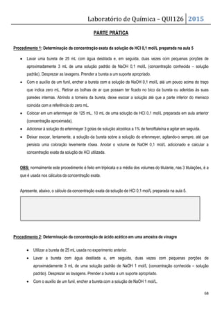 Laboratório de Química – QUI126 2015
68
PARTE PRÁTICA
Procedimento 1: Determinação da concentração exata da solução de HCl 0,1 mol/L preparada na aula 5
• Lavar uma bureta de 25 mL com água destilada e, em seguida, duas vezes com pequenas porções de
aproximadamente 3 mL de uma solução padrão de NaOH 0,1 mol/L (concentração conhecida – solução
padrão). Desprezar as lavagens. Prender a bureta a um suporte apropriado.
• Com o auxílio de um funil, encher a bureta com a solução de NaOH 0,1 mol/L até um pouco acima do traço
que indica zero mL. Retirar as bolhas de ar que possam ter ficado no bico da bureta ou aderidas às suas
paredes internas. Abrindo a torneira da bureta, deixe escoar a solução até que a parte inferior do menisco
coincida com a referência do zero mL.
• Colocar em um erlenmeyer de 125 mL, 10 mL de uma solução de HCl 0,1 mol/L preparada em aula anterior
(concentração aproximada).
• Adicionar à solução do erlenmeyer 3 gotas de solução alcoólica a 1% de fenolftaleína e agitar em seguida.
• Deixar escoar, lentamente, a solução da bureta sobre a solução do erlenmeyer, agitando-o sempre, até que
persista uma coloração levemente rósea. Anotar o volume de NaOH 0,1 mol/L adicionado e calcular a
concentração exata da solução de HCl utilizada.
OBS: normalmente este procedimento é feito em triplicata e a média dos volumes do titulante, nas 3 titulações, é a
que é usada nos cálculos da concentração exata.
Apresente, abaixo, o cálculo da concentração exata da solução de HCl 0,1 mol/L preparada na aula 5.
Procedimento 2: Determinação da concentração de ácido acético em uma amostra de vinagre
• Utilizar a bureta de 25 mL usada no experimento anterior.
• Lavar a bureta com água destilada e, em seguida, duas vezes com pequenas porções de
aproximadamente 3 mL de uma solução padrão de NaOH 1 mol/L (concentração conhecida – solução
padrão). Desprezar as lavagens. Prender a bureta a um suporte apropriado.
• Com o auxílio de um funil, encher a bureta com a solução de NaOH 1 mol/L.
 