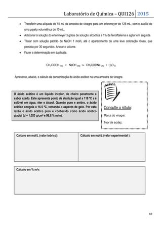 Laboratório de Química – QUI126 2015
69
• Transferir uma alíquota de 10 mL da amostra de vinagre para um erlenmeyer de 125 mL, com o auxílio de
uma pipeta volumétrica de 10 mL.
• Adicionar à solução do erlenmeyer 3 gotas de solução alcoólica a 1% de fenolftaleína e agitar em seguida.
• Titular com solução padrão de NaOH 1 mol/L até o aparecimento de uma leve coloração rósea, que
persista por 30 segundos. Anotar o volume.
• Fazer a determinação em duplicata.
CH3COOH(aq) + NaOH (aq) ⇆ CH3COONa (aq) + H2O (l)
Apresente, abaixo, o cálculo da concentração de ácido acético na uma amostra de vinagre.
Cálculo em mol/L (valor teórico): Cálculo em mol/L (valor experimental ):
Cálculo em % m/v:
O ácido acético é um líquido incolor, de cheiro penetrante e
sabor azedo. Este apresenta ponto de ebulição igual a 118 ºC e é
solúvel em água, éter e álcool. Quando puro e anidro, o ácido
acético congela a 16,5 ºC, tomando o aspecto de gelo. Por esta
razão o ácido acético puro é conhecido como ácido acético
glacial (d = 1,053 g/cm3 e 99,8 % m/m).
Consulte o rótulo:
Marca do vinagre:
Teor de acidez:
 