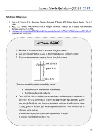 Laboratório de Química – QUI126 2015
70
Referências Bibliográficas:
1. Kotz, J.C.; Treichel, P.Jr.; Química e Reações Químicas, 3ª Edição, LTC Editora, Rio de Janeiro - RJ, V.2,
1998.
2. Kotz, J.C.; Treichel, P.M.; Química Geral e Reações Químicas, Tradução da 6ª edição norte-americana,
Cengage Learning, V.1, 2009,
3. http://www.ufjf.br/nupis/files/2011/04/aula-4-Volumetria-de-Neutraliza%C3%A7%C3%A3o-alunos-2011.12.pdf
(acessado em 20/05/2014)
1. Relacione as vidrarias utilizadas na técnica de titulação volumétrica.
2. Qual outro indicador poderia se usar na determinação de ácido acético em vinagre?
3. A figura abaixo representa o esquema de uma titulação ácido-base.
De acordo com as informações apresentadas, calcule:
a. A concentração do ácido presente no erlenmeyer.
b. O pH da solução contida na bureta.
4. Cerca de 10 mL de ácido clorídrico concentrado foram transferidos para um recipiente com
capacidade de 1,0 L. Completou-se o volume do recipiente com água destilada. Quando
essa solução foi utilizada para titular uma amostra de carbonato de sódio puro de massa
0,3054 g, gastou-se 35,09 mL para a sua completa neutralização.Tendo em vista o que foi
informado acima, pede-se:
a) escreva a equação química balanceada representativa da reação;
b) calcule a molaridade da solução do HCl.
AUTO-AVALIAÇÃO
 