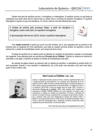 Laboratório de Química – QUI126 2015
73
Existem dois tipos de equilíbrio químico, o homogêneo e o heterogêneo. O equilíbrio químico no qual todas as
substâncias que fazem parte são de mesma fase ou estado físico é chamado de equilíbrio homogêneo. O equilíbrio
heterogêneo é aquele no qual uma substância, no mínimo, está em uma fase diferente das outras.
Uma reação reversível é aquela que ocorre nos dois sentidos, isto é, dos reagentes para os produtos e dos
produtos para os reagentes de forma significativa, pois todas as reações químicas tendem ao equilíbrio e como tal,
sempre tem o caráter da reversibilidade, porém, nem sempre de forma visível.
O estado de equilíbrio de um sistema pode ser alterado por variações da temperatura, pressão e concentração
dos reagentes. Essa alteração pode ser prevista pelo Princípio de Le Châtelier: “Quando um sistema em equilíbrio é
submetido a uma ação, o equilíbrio se desloca no sentido de contrabalançar esta ação”.
No exemplo da página anterior ao adicionar iodo no sistema em equilíbrio, a velocidade no sentido direto (v1)
será aumentada. Quando o novo equilíbrio é restabelecido, [I2] e [HI] serão mais elevadas e [H2] será mais baixa,
porém K terá o mesmo valor.
A síntese de amônia pelo processo Haber, a partir de nitrogênio e
hidrogênio, ilustra muito bem um equilíbrio homogêneo.
A decomposição térmica do CaCO3 ilustra o equilíbrio heterogêneo.
Henri Louis Le Châtelier (1850 - 1936)
Químico e metalurgista francês nascido em Paris, contribuiu significativamente para
o desenvolvimento da termodinâmica e foi conhecido pela descoberta da lei do
equilíbrio químico (1888). Formado na École Polytechnique e na École des Mines em
Paris, ensinou química sucessivamente na École des Mines, no Collège de France e
na Sorbonne (1878-1925) e tornou-se inspetor geral de minas (1907). Formulou o
denominado Princípio de Le Châtelier (1888), sobre relações entre variações de
temperatura e pressão. Também trabalhou com calor específico em gases a altas
temperaturas e métodos de medição de temperaturas. Promoveu a aplicação de
química na indústria francesa, especialmente na produção de gás amônia, cimento,
aço e cerâmica. Entre seus livros destacaram-se Science and Industry (1925) e
Method in the Experimental Sciences (1936). Morreu em Miribel-les-Eschelles, Isère,
França, e além das contribuições para a metalurgia e cerâmica, desenvolveu ainda
equipamentos para linhas férreas, um pirômetro óptico.
Fonte: http://www.dec.ufcg.edu.br/biografias/HenriLou.html
 
