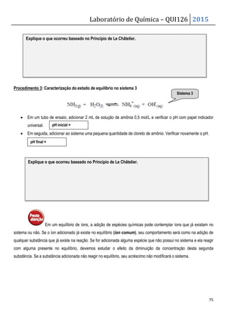 Laboratório de Química – QUI126 2015
75
Procedimento 3: Caracterização do estado de equilíbrio no sistema 3
• Em um tubo de ensaio, adicionar 2 mL de solução de amônia 0,5 mol/L e verificar o pH com papel indicador
universal.
• Em seguida, adicionar ao sistema uma pequena quantidade de cloreto de amônio. Verificar novamente o pH.
Em um equilíbrio de íons, a adição de espécies químicas pode contemplar íons que já existam no
sistema ou não. Se o íon adicionado já existe no equilíbrio (íon comum), seu comportamento será como na adição de
qualquer substância que já existe na reação. Se for adicionada alguma espécie que não possui no sistema e ela reagir
com alguma presente no equilíbrio, devemos estudar o efeito da diminuição da concentração desta segunda
substância. Se a substância adicionada não reagir no equilíbrio, seu acréscimo não modificará o sistema.
Explique o que ocorreu baseado no Princípio de Le Châtelier.
Sistema 3
pH inicial =
pH final =
Explique o que ocorreu baseado no Princípio de Le Châtelier.
 
