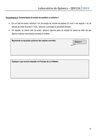 Laboratório de Química – QUI126 2015
76
Procedimento 4: Caracterização do estado de equilíbrio no sistema 4
• Em um tubo de ensaio, adicionar 2 mL de solução de cromato de potássio 0,5 mol/L e em seguida 1 mL de
solução de nitrato de prata 0,1 mol/L. Observar a coloração do precipitado formado.
• Em seguida, ao mesmo tubo de ensaio, adicionar algumas gotas de solução de cloreto de sódio até que
alguma mudança macroscópica aconteça no sistema.
Represente as equações químicas das reações ocorridas.
Explique o que ocorreu baseado no Princípio de Le Châtelier.
Sistema 4
 