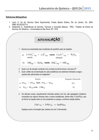 Laboratório de Química – QUI126 2015
77
Referências Bibliográficas:
1. Lenzi, E. [et al], Química Geral Experimental, Freitas Bastos Editora, Rio de Janeiro, RJ, 2004.
ISBN: 85-353-0217-4.
2. Giesbrecht, E., Experiências de Química, Técnicas e Conceitos Básicos - PEQ - Projetos de Ensino de
Química, Ed. Moderna – Universidade de São Paulo, SP, 1979.
1. Escreva as expressões das constantes de equilíbrio para as reações:
2. Qual a cor da solução contendo íons cromato se diminuirmos o pH para 2?
3. Qual o efeito da concentração de cada substância nos sistemas indicados a seguir,
quando são adicionados os reagentes?
4. Os cálculos renais, popularmente chamado pedras nos rins, são agregados cristalinos
compostos por alguns diversos sais e outras substâncias, dentre eles o Ca3(PO4)2, que
se forma na reação entre os íons presentes no sangue, conforme reação abaixo.
3 Ca3+ (aq) + 2 PO43-(aq) ⇆ Ca3(PO4)2(s)
Explique como a formação das “pedras nos rins” é favorecida.
AUTO-AVALIAÇÃO
 