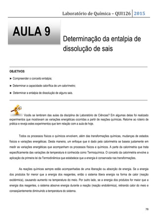 Laboratório de Química – QUI126 2015
78
Determinação da entalpia de
dissolução de sais
_______________________________________________________________________________________________
OBJETIVOS
▶ Compreender o conceito entalpia;
▶ Determinar a capacidade calorífica de um calorímetro;
▶ Determinar a entalpia de dissolução de alguns sais.
_______________________________________________________________________________________________
Vocês se lembram das aulas da disciplina de Laboratório de Ciências? Em algumas delas foi realizado
experimentos que mostravam as variações energéticas ocorridas a partir de reações químicas. Retorne ao roteiro de
prática e reveja estes experimentos que tem relação com a aula de hoje.
Todos os processos físicos e químicos envolvem, além das transformações químicas, mudanças de estados
físicos e variações energéticas. Desta maneira, um enfoque que é dado pela calorimetria se baseia justamente em
medir as variações energéticas que acompanham os processos físicos e químicos. A parte da calorimetria que trata
especificamente das variações de temperatura é conhecida como Termoquímica. O conceito da calorimetria envolve a
aplicação da primeira lei da Termodinâmica que estabelece que a energia é conservada nas transformações.
As reações químicas sempre estão acompanhadas de uma liberação ou absorção de energia. Se a energia
dos produtos for menor que a energia dos reagentes, então o sistema libera energia na forma de calor (reação
exotérmica), causando aumento na temperatura do meio. Por outro lado, se a energia dos produtos for maior que a
energia dos reagentes, o sistema absorve energia durante a reação (reação endotérmica), retirando calor do meio e
conseqüentemente diminuindo a temperatura do sistema.
AULA 9
 
