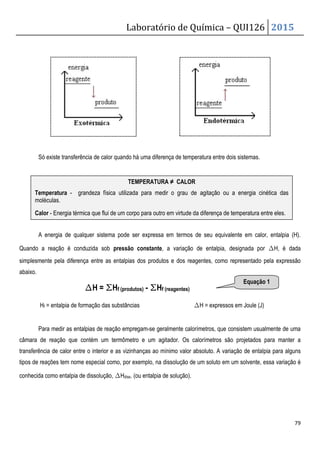 Laboratório de Química – QUI126 2015
79
Só existe transferência de calor quando há uma diferença de temperatura entre dois sistemas.
A energia de qualquer sistema pode ser expressa em termos de seu equivalente em calor, entalpia (H).
Quando a reação é conduzida sob pressão constante, a variação de entalpia, designada por ∆H, é dada
simplesmente pela diferença entre as entalpias dos produtos e dos reagentes, como representado pela expressão
abaixo.
∆
∆
∆
∆H = ∑
∑
∑
∑Hf (produtos) - ∑
∑
∑
∑Hf (reagentes)
Hf = entalpia de formação das substâncias ∆H = expressos em Joule (J)
Para medir as entalpias de reação empregam-se geralmente calorímetros, que consistem usualmente de uma
câmara de reação que contém um termômetro e um agitador. Os calorímetros são projetados para manter a
transferência de calor entre o interior e as vizinhanças ao mínimo valor absoluto. A variação de entalpia para alguns
tipos de reações tem nome especial como, por exemplo, na dissolução de um soluto em um solvente, essa variação é
conhecida como entalpia de dissolução, ∆Hdiss. (ou entalpia de solução).
TEMPERATURA ≠ CALOR
Temperatura - grandeza física utilizada para medir o grau de agitação ou a energia cinética das
moléculas.
Calor - Energia térmica que flui de um corpo para outro em virtude da diferença de temperatura entre eles.
Equação 1
 