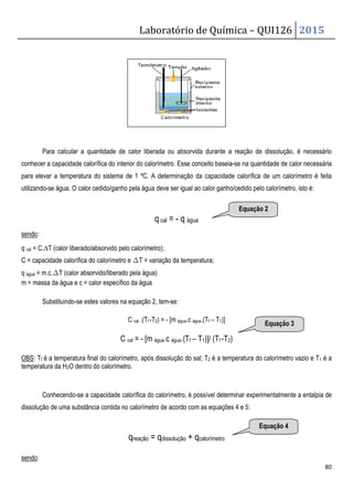 Laboratório de Química – QUI126 2015
80
Para calcular a quantidade de calor liberada ou absorvida durante a reação de dissolução, é necessário
conhecer a capacidade calorífica do interior do calorímetro. Esse conceito baseia-se na quantidade de calor necessária
para elevar a temperatura do sistema de 1 ºC. A determinação da capacidade calorífica de um calorímetro é feita
utilizando-se água. O calor cedido/ganho pela água deve ser igual ao calor ganho/cedido pelo calorímetro, isto é:
q cal = - q água
sendo:
q cal = C.∆T (calor liberado/absorvido pelo calorímetro);
C = capacidade calorífica do calorímetro e ∆T = variação da temperatura;
q água = m.c.∆T (calor absorvido/liberado pela água)
m = massa da água e c = calor específico da água
Substituindo-se estes valores na equação 2, tem-se:
C cal .(Tf -T2) = - [m água.c água.(Tf – T1)]
C cal = - [m água.c água.(Tf – T1)]/ (Tf -T2)
OBS: Tf é a temperatura final do calorímetro, após dissolução do sal; T2 é a temperatura do calorímetro vazio e T1 é a
temperatura da H2O dentro do calorímetro.
Conhecendo-se a capacidade calorífica do calorímetro, é possível determinar experimentalmente a entalpia de
dissolução de uma substância contida no calorímetro de acordo com as equações 4 e 5:
qreação = qdissolução + qcalorímetro
sendo:
Equação 2
Equação 4
Equação 3
 
