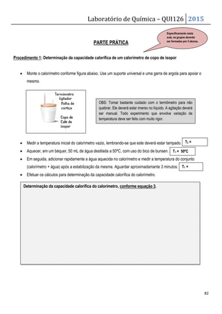 Laboratório de Química – QUI126 2015
82
PARTE PRÁTICA
Procedimento 1: Determinação da capacidade calorífica de um calorímetro de copo de isopor
• Monte o calorímetro conforme figura abaixo. Use um suporte universal e uma garra de argola para apoiar o
mesmo.
• Medir a temperatura inicial do calorímetro vazio, lembrando-se que este deverá estar tampado.
• Aquecer, em um béquer, 50 mL de água destilada a 50ºC, com uso do bico de bunsen.
• Em seguida, adicionar rapidamente a água aquecida no calorímetro e medir a temperatura do conjunto
(calorímetro + água) após a estabilização da mesma. Aguardar aproximadamante 3 minutos.
• Efetuar os cálculos para determinação da capacidade calorífica do calorímetro.
Determinação da capacidade calorífica do calorímetro, conforme equação 3.
T1 = 50ºC
Tf =
OBS: Tomar bastante cuidado com o termômetro para não
quebrar. Ele deverá estar imerso no líquido. A agitação deverá
ser manual. Todo experimento que envolve variação de
temperatura deve ser feito com muito rigor.
T2 =
Especificamente nesta
aula, os grupos deverão
ser formados por 5 alunos.
 