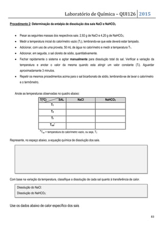 Laboratório de Química – QUI126 2015
83
Procedimento 2: Determinação da entalpia de dissolução dos sais NaCl e NaHCO3
• Pesar as seguintes massas dos respectivos sais: 2,92 g de NaCl e 4,20 g de NaHCO3;
• Medir a temperatura inicial do calorímetro vazio (T2), lembrando-se que este deverá estar tampado.
• Adicionar, com uso de uma proveta, 50 mL de água no calorímetro e medir a temperatura T1.
• Adicionar, em seguida, o sal cloreto de sódio, quantitativamente.
• Fechar rapidamente o sistema e agitar manualmente para dissolução total do sal. Verificar a variação da
temperatura e anotar o valor da mesma quando esta atingir um valor constante (Tf). Aguardar
aproximadamante 3 minutos.
• Repetir os mesmos procedimentos acima para o sal bicarbonato de sódio, lembrando-se de lavar o calorímetro
e o termômetro.
Anote as temperaturas observadas no quadro abaixo:
T(ºC) SAL NaCl NaHCO3
T1
T2
Tf
Tsal*
*Tsal = temperatura do calorímetro vazio, ou seja, T2
Represente, no espaço abaixo, a equação química de dissolução dos sais.
Com base na variação da temperatura, classifique a dissolução de cada sal quanto à transferência de calor.
Use os dados abaixo de calor específico dos sais
Dissolução do NaCl:
Dissolução do NaHCO3:
 