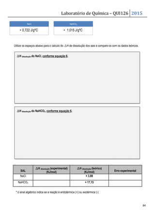 Utilize os espaços abaixo para o calculo do
SAL
∆
∆
∆
∆H dissolução (experimental)
(KJ/mol)
NaCl
NaHCO3
* o sinal algébrico indica se a reação é endotérmica (+) ou exotérmica (
NaCl
• 0,722 J/gºC
∆
∆
∆
∆H dissolução do NaCl, conforme equação 6
∆
∆
∆
∆H dissolução do NaHCO3, conforme equação 6
Laboratório de Química –
Utilize os espaços abaixo para o calculo do ∆H de dissolução dos sais e compare-os com os dados teóricos.
(experimental)
(KJ/mol)
∆
∆
∆
∆H dissolução (teórico)
(KJ/mol)
+ 3,88
+ 17,15
* o sinal algébrico indica se a reação é endotérmica (+) ou exotérmica (-)
NaHCO3
• 1,015 J/gºC
conforme equação 6.
conforme equação 6.
QUI126 2015
84
os com os dados teóricos.
Erro experimental
 