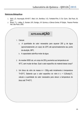 Laboratório de Química – QUI126 2015
85
Referências Bibliográficas:
1. Wolf, L.D.; Assumpção, M.H.M.T.; Madi, A.A.; Bonifácio, V.G.; Fartibello-Filho, O. Ecl. Quím., São Paulo, 36,
2011.
2. Brown, T.L.; LeMay, E.; Bursten, B.R.; Burdge, J.R. Química, a Ciência Central, 9ª Edição, Pearson Prentice
Hall, São Paulo, 2005.
1. Calcule:
a. A quantidade de calor necessária para aquecer 250 g de água
(aproximadamente um copo) de 22ºC até aproximadamente seu ponto
de ebulição, 98ºC.
b. A capacidade calorífica molar da água.
2. Ao receber 6000 cal, um corpo de 250 g aumenta sua temperatura em
40°C, sem mudar de fase. Qual o calor específico do material desse corpo?
3. Um bloco de vidro de massa m = 300g está inicialmente á temperatura
Ti=25°C. Sabendo que o calor especifico do vidro é c = 0,20cal/g°C,
calcule a quantidade de calor necessária para elevar a temperatura do
bloco até Tf=40°C.
AUTO-AVALIAÇÃO
 