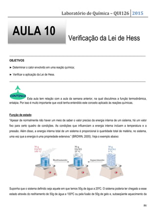 Laboratório de Química – QUI126 2015
86
Verificação da Lei de Hess
_______________________________________________________________________________________________
OBJETIVOS
▶ Determinar o calor envolvido em uma reação química;
▶ Verificar a aplicação da Lei de Hess.
_______________________________________________________________________________________________
Esta aula tem relação com a aula da semana anterior, na qual discutimos a função termodinâmica,
entalpia. Por isso é muito importante que você tenha entendido este conceito aplicado às reações químicas.
Função de estado:
“Apesar de normalmente não haver um meio de saber o valor preciso da energia interna de um sistema, há um valor
fixo para certo quadro de condições. As condições que influenciam a energia interna incluem a temperatura e a
pressão. Além disso, a energia interna total de um sistema é proporcional à quantidade total de matéria, no sistema,
uma vez que a energia é uma propriedade extensiva.” (BROWN, 2005). Veja o exemplo abaixo:
Suponha que o sistema definido seja aquele em que temos 50g de água a 25ºC. O sistema poderia ter chegado a esse
estado através do resfriamento de 50g de água a 100ºC ou pela fusão de 50g de gelo e, subseqüente aquecimento da
AULA 10
 