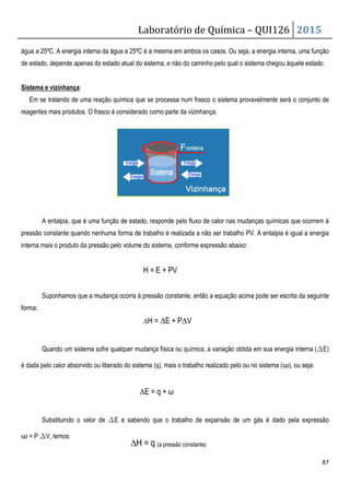 Laboratório de Química – QUI126 2015
87
água a 25ºC. A energia interna da água a 25ºC é a mesma em ambos os casos. Ou seja, a energia interna, uma função
de estado, depende apenas do estado atual do sistema, e não do caminho pelo qual o sistema chegou àquele estado.
Sistema e vizinhança:
Em se tratando de uma reação química que se processa num frasco o sistema provavelmente será o conjunto de
reagentes mais produtos. O frasco é considerado como parte da vizinhança.
A entalpia, que é uma função de estado, responde pelo fluxo de calor nas mudanças químicas que ocorrem à
pressão constante quando nenhuma forma de trabalho é realizada a não ser trabalho PV. A entalpia é igual a energia
interna mais o produto da pressão pelo volume do sistema, conforme expressão abaixo:
H = E + PV
Suponhamos que a mudança ocorra à pressão constante, então a equação acima pode ser escrita da seguinte
forma:
∆H = ∆E + P∆V
Quando um sistema sofre qualquer mudança física ou química, a variação obtida em sua energia interna (∆E)
é dada pelo calor absorvido ou liberado do sistema (q), mais o trabalho realizado pelo ou no sistema (ω), ou seja:
∆E = q + ω
Substituindo o valor de ∆E e sabendo que o trabalho de expansão de um gás é dado pela expressão
ω = P ∆V, temos:
∆H = q (a pressão constante)
 