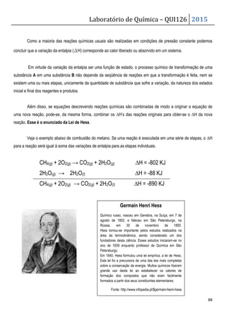 Laboratório de Química – QUI126 2015
88
Como a maioria das reações químicas usuais são realizadas em condições de pressão constante podemos
concluir que a variação da entalpia (∆H) corresponde ao calor liberado ou absorvido em um sistema.
Em virtude da variação da entalpia ser uma função de estado, o processo químico de transformação de uma
substância A em uma substância B não depende da seqüência de reações em que a transformação é feita, nem se
existem uma ou mais etapas, unicamente da quantidade de substância que sofre a variação, da natureza dos estados
inicial e final dos reagentes e produtos.
Além disso, se equações descrevendo reações químicas são combinadas de modo a originar a equação de
uma nova reação, pode-se, da mesma forma, combinar os ∆H’s das reações originais para obter-se o ∆H da nova
reação. Esse é o enunciado da Lei de Hess.
Veja o exemplo abaixo de combustão do metano. Se uma reação é executada em uma série de etapas, o ∆H
para a reação será igual à soma das variações de entalpia para as etapas individuais.
CH4(g) + 2O2(g) → CO2(g) + 2H2O(g) ∆H = -802 KJ
2H2O(g) → 2H2O(l) ∆H = -88 KJ
CH4(g) + 2O2(g) → CO2(g) + 2H2O(l) ∆H = -890 KJ
Germain Henri Hess
Químico russo, nasceu em Genebra, na Suíça, em 7 de
agosto de 1802, e faleceu em São Petersburgo, na
Rússia, em 30 de novembro de 1850.
Hess tornou-se importante pelos estudos realizados na
área da termodinâmica, sendo considerado um dos
fundadores desta ciência. Esses estudos iniciaram-se no
ano de 1839 enquanto professor de Química em São
Petersburgo.
Em 1840, Hess formulou uma lei empírica, a lei de Hess,
Esta lei foi a precursora de uma das leis mais completas
sobre a conservação de energia. Muitos químicos fizeram
grande uso desta lei ao estabelecer os calores de
formação dos compostos que não eram facilmente
formados a partir dos seus constituintes elementares.
Fonte: http://www.infopedia.pt/$germain-henri-hess
 