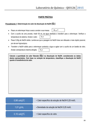 Procedimento 1: Determinação do calor de dissolução do NaOH
• Pesar um erlenmeyer limpo e seco e anotar a sua massa.
• Com o auxílio de uma proveta, medir 50 mL de água destilada e transferir para o erlenmeyer. Verificar a
temperatura do sistema. Anotar o valor.
• Pesar 0,50g de NaOH sólido. Lembre
por ele ser higroscópico.
• Transferir o NaOH sólido para o
Anotar a temperatura máxima atingida.
0,98 cal/gºC
1,01 g/mL
0,16 cal/gºC
Calcule a quantidade de calor liberad
abaixo apresentados. Com base na variação da temperatura, classifique a dissolução d
quanto à transferência de calor.
Laboratório de Química –
PARTE PRÁTICA
Determinação do calor de dissolução do NaOH (Q1)
um erlenmeyer limpo e seco e anotar a sua massa.
proveta, medir 50 mL de água destilada e transferir para o erlenmeyer. Verificar a
temperatura do sistema. Anotar o valor.
Pesar 0,50g de NaOH sólido. Lembre-se que a pesagem do NaOH deve ser efetuada o mais rápido possível,
o erlenmeyer contendo a água e agitar com o auxílio de um bastão de vidro.
atingida.
• Calor específico da solução de NaOH 0,25 mol/L
• Densidade da solução de NaOH 0,25 mol/L
• Calor específico do vidro
de calor liberado (Q1) na dissolução do NaOH, consideran
Com base na variação da temperatura, classifique a dissolução d
m1 erl =
T1 =
T2 =
QUI126 2015
89
proveta, medir 50 mL de água destilada e transferir para o erlenmeyer. Verificar a
do NaOH deve ser efetuada o mais rápido possível,
erlenmeyer contendo a água e agitar com o auxílio de um bastão de vidro.
Calor específico da solução de NaOH 0,25 mol/L
Densidade da solução de NaOH 0,25 mol/L
considerando os dados
Com base na variação da temperatura, classifique a dissolução do NaOH
 