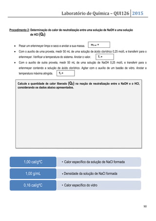 Procedimento 2: Determinação do calor de neutralização entre uma solução de NaOH e uma solução
de HCl (Q2)
• Pesar um erlenmeyer limpo e seco e anotar a sua massa.
• Com o auxílio de uma proveta, medir 50 mL de uma
erlenmeyer. Verificar a temperatura do sistema. Anotar o valor.
• Com o auxílio de outra proveta, medir 50 mL de uma solução de
erlenmeyer contendo a solução de ácido clorídrico. A
temperatura máxima atingida.
1,00 cal/gºC
1,00 g/mL
0,16 cal/gºC
Calcule a quantidade de calor liberad
considerando os dados abaixo apresentados.
Laboratório de Química –
Determinação do calor de neutralização entre uma solução de NaOH e uma solução
Pesar um erlenmeyer limpo e seco e anotar a sua massa.
Com o auxílio de uma proveta, medir 50 mL de uma solução de ácido clorídrico 0,25 mol/L e transferir para o
erlenmeyer. Verificar a temperatura do sistema. Anotar o valor.
Com o auxílio de outra proveta, medir 50 mL de uma solução de NaOH 0,25 mol/L e transferir
solução de ácido clorídrico. Agitar com o auxílio de um bastão de vidro. Anotar a
• Calor específico da solução de NaCl formada
• Densidade da solução de NaCl formada
• Calor específico do vidro
T1 =
T2 =
m2 erl =
Calcule a quantidade de calor liberado (Q2) na reação de neutralização entre o
do os dados abaixo apresentados.
QUI126 2015
90
Determinação do calor de neutralização entre uma solução de NaOH e uma solução
solução de ácido clorídrico 0,25 mol/L e transferir para o
0,25 mol/L e transferir para o
gitar com o auxílio de um bastão de vidro. Anotar a
Calor específico da solução de NaCl formada
Densidade da solução de NaCl formada
entre o NaOH e o HCl,
 