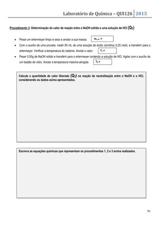Laboratório de Química – QUI126 2015
91
Procedimento 3: Determinação do calor de reação entre o NaOH sólido e uma solução de HCl (Q3)
• Pesar um erlenmeyer limpo e seco e anotar a sua massa.
• Com o auxílio de uma proveta, medir 50 mL de uma solução de ácido clorídrico 0,25 mol/L e transferir para o
erlenmeyer. Verificar a temperatura do sistema. Anotar o valor.
• Pesar 0,50g de NaOH sólido e transferir para o erlenmeyer contendo a solução de HCl. Agitar com o auxílio de
um bastão de vidro. Anotar a temperatura máxima atingida.
T1 =
T2 =
m3 erl =
Calcule a quantidade de calor liberado (Q3) na reação de neutralização entre o NaOH e o HCl,
considerando os dados acima apresentados.
Escreva as equações químicas que representam os procedimentos 1, 2 e 3 acima realizados.
 
