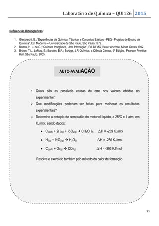 Laboratório de Química – QUI126 2015
93
Referências Bibliográficas:
1. Giesbrecht, E.; “Experiências de Química, Técnicas e Conceitos Básicos - PEQ - Projetos de Ensino de
Química”, Ed. Moderna – Universidade de São Paulo, São Paulo,1979.
2. Barros, H. L. de C.; “Química Inorgânica, Uma Introdução”, Ed. UFMG, Belo Horizonte, Minas Gerais,1992.
3. Brown, T.L.; LeMay, E.; Bursten, B.R.; Burdge, J.R. Química, a Ciência Central, 9ª Edição, Pearson Prentice
Hall, São Paulo, 2005.
1. Quais são as possíveis causas de erro nos valores obtidos no
experimento?
2. Que modificações poderiam ser feitas para melhorar os resultados
experimentais?
3. Determine a entalpia de combustão do metanol líquido, a 25ºC e 1 atm, em
KJ/mol, sendo dados:
• C(graf.) + 2H2(g) + ½O2(g)  CH3OH(l) ∆H = -239 KJ/mol
• H2(g) + ½O2(g)  H2O(l) ∆H = -286 KJ/mol
• C(graf.) + O2(g)  CO2(g) ∆H = -393 KJ/mol
Resolva o exercício também pelo método do calor de formação.
AUTO-AVALIAÇÃO
 