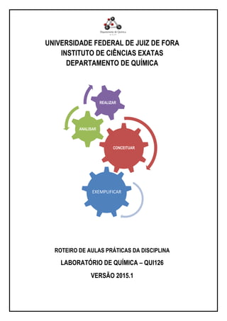 UNIVERSIDADE FEDERAL DE JUIZ DE FORA
INSTITUTO DE CIÊNCIAS EXATAS
DEPARTAMENTO DE QUÍMICA
CONCEITUAR
ANALISAR
REALIZAR
EXEMPLIFICAR
ROTEIRO DE AULAS PRÁTICAS DA DISCIPLINA
LABORATÓRIO DE QUÍMICA – QUI126
VERSÃO 2015.1
 