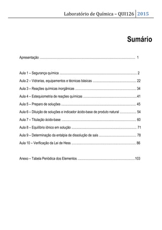 Laboratório de Química – QUI126 2015
Sumário
Apresentação .............................................................................................................. 1
Aula 1 – Segurança química ......................................................................................... 2
Aula 2 – Vidrarias, equipamentos e técnicas básicas .................................................. 22
Aula 3 – Reações químicas inorgânicas ...................................................................... 34
Aula 4 – Estequiometria de reações químicas ..............................................................41
Aula 5 – Preparo de soluções ...................................................................................... 45
Aula 6 – Diluição de soluções e indicador ácido-base de produto natural ................... 54
Aula 7 – Titulação ácido-base ...................................................................................... 60
Aula 8 – Equilíbrio iônico em solução ........................................................................... 71
Aula 9 – Determinação da entalpia de dissolução de sais ........................................... 78
Aula 10 – Verificação da Lei de Hess .......................................................................... 86
Anexo – Tabela Periódica dos Elementos ..................................................................103
 