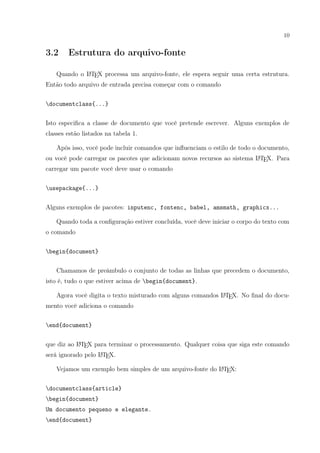 10
3.2 Estrutura do arquivo-fonte
Quando o LATEX processa um arquivo-fonte, ele espera seguir uma certa estrutura.
Então todo arquivo de entrada precisa começar com o comando
documentclass{...}
Isto especiﬁca a classe de documento que você pretende escrever. Alguns exemplos de
classes estão listados na tabela 1.
Após isso, você pode incluir comandos que inﬂuenciam o estilo de todo o documento,
ou você pode carregar os pacotes que adicionam novos recursos ao sistema LATEX. Para
carregar um pacote você deve usar o comando
usepackage{...}
Alguns exemplos de pacotes: inputenc, fontenc, babel, amsmath, graphicx...
Quando toda a conﬁguração estiver concluída, você deve iniciar o corpo do texto com
o comando
begin{document}
Chamamos de preâmbulo o conjunto de todas as linhas que precedem o documento,
isto é, tudo o que estiver acima de begin{document}.
Agora você digita o texto misturado com alguns comandos LATEX. No ﬁnal do docu-
mento você adiciona o comando
end{document}
que diz ao LATEX para terminar o processamento. Qualquer coisa que siga este comando
será ignorado pelo LATEX.
Vejamos um exemplo bem simples de um arquivo-fonte do LATEX:
documentclass{article}
begin{document}
Um documento pequeno e elegante.
end{document}
 