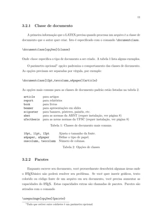 11
3.2.1 Classe de documento
A primeira informação que o LATEX precisa quando processa um arquivo é a classe de
documento que o autor quer criar. Isto é especiﬁcado com o comando documentclass.
documentclass[opções]{classe}
Onde classe especiﬁca o tipo de documento a ser criado. A tabela 1 lista alguns exemplos.
O parâmetro opcional1
opções padroniza o comportamento das classes de documento.
As opções precisam ser separadas por vírgula, por exemplo:
documentclass[12pt,twocolumn,a4paper]{article}
As opções mais comuns para as classes de documento padrão estão listadas na tabela 2.
article para artigos
report para relatórios
book para livros
beamer para apresentações em slides
sciposter para banners, pôsteres, painéis, etc.
abnt para as normas da ABNT (requer instalação, ver página 8)
ufscthesis para as novas normas da UFSC (requer instalação, ver página 8)
Tabela 1: Classes de documento mais comuns.
10pt, 11pt, 12pt Ajusta o tamanho da fonte.
a4paper, a5paper Deﬁne o tipo de papel.
onecolumn, twocolumn Número de colunas.
Tabela 2: Opções de classes
3.2.2 Pacotes
Enquanto escreve seu documento, você provavelmente descobrirá algumas áreas onde
o LATEXbásico não poderá resolver seu problema. Se você quer inserir gráﬁcos, texto
colorido ou código fonte de um arquivo em seu documento, você precisa aumentar as
capacidades do LATEX. Estas capacidades extras são chamadas de pacotes. Pacotes são
ativados com o comando
usepackage[opções]{pacote}
1
Tudo que estiver entre colchetes é um parâmetro opcional.
 