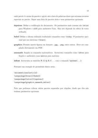 12
onde pacote é o nome do pacote e opções são a lista de palavras-chave que acionam recursos
especiais no pacote. Segue uma lista de pacotes úteis e seus parâmetros opcionais:
inputenc Deﬁne a codiﬁcação do documento. Os parâmetros mais comuns são latin1
para Windows e utf8 para ambientes Unix. Mas isto depende do editor de texto
utilizado.
babel Deﬁne o idioma utilizado traduzindo comandos como today. O parâmetro opci-
onal que nos interessa é brazil.
graphicx Permite inserir ﬁguras em formato .jpg, .png, entre outros. Deve ser com-
pilado diretamente em PDF.
amsmath Amplia os comandos matemáticos. Acrescenta comandos como dfrac para
frações e ambientes como matrix para matrizes.
dsfont Acrescenta os símbolos N, Z, Q, R, C, . . . com o comando mathds{...}.
Portanto um exemplo de preâmbulo básico seria:
documentclass{article}
usepackage[brazil]{babel}
usepackage[latin1]{inputenc}
usepackage{graphicx,amsmath,dsfont}
Note que podemos colocar vários pacotes separados por vírgulas, desde que eles não
tenham parâmetros opcionais.
 