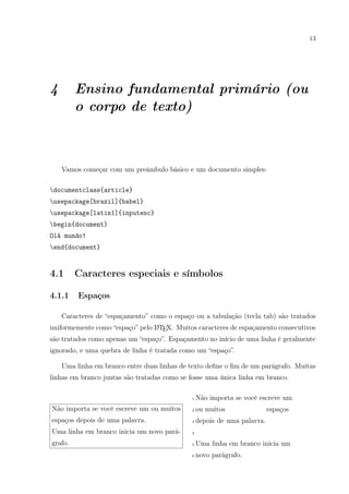 13
4 Ensino fundamental primário (ou
o corpo de texto)
Vamos começar com um preâmbulo básico e um documento simples:
documentclass{article}
usepackage[brazil]{babel}
usepackage[latin1]{inputenc}
begin{document}
Olá mundo!
end{document}
4.1 Caracteres especiais e símbolos
4.1.1 Espaços
Caracteres de “espaçamento” como o espaço ou a tabulação (tecla tab) são tratados
uniformemente como “espaço” pelo LATEX. Muitos caracteres de espaçamento consecutivos
são tratados como apenas um “espaço”. Espaçamento no início de uma linha é geralmente
ignorado, e uma quebra de linha é tratada como um “espaço”.
Uma linha em branco entre duas linhas de texto deﬁne o ﬁm de um parágrafo. Muitas
linhas em branco juntas são tratadas como se fosse uma única linha em branco.
Não importa se você escreve um ou muitos
espaços depois de uma palavra.
Uma linha em branco inicia um novo pará-
grafo.
1 Não importa se você escreve um
2 ou muitos espaços
3 depois de uma palavra.
4
5 Uma linha em branco inicia um
6 novo parágrafo.
 