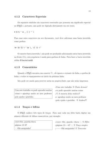 14
4.1.2 Caracteres Especiais
Os seguintes símbolos são caracteres reservados que possuem um signiﬁcado especial
no LATEX e, portanto, não pode ser digitado diretamente em seu texto.
# $ % ^ & _ { } ~ 
Para usar estes caracteres em seu documento, você deve adicionar uma barra invertida
como preﬁxo:
# $ % ^ & _ { } ~
O caracter barra invertida  não pode ser produzido adicionando outra barra invertida
na frente (), esta sequência é usada para quebras de linha. Para fazer a barra invertida
utilize $backslash$.
4.1.3 Comentários
Quando o LATEX encontra um caracter % , ele ignora o restante da linha, a quebra de
linha, e todos os espaçamentos no início da próxima linha.
Isto pode ser usado para escrever notas no arquivo-fonte, que não serão impressos.
Com este trabalho eu pude aprender muitas
coisas e agradeço muito ao meu professor
pela ajuda e gratidão.
1 Com este trabalho % Chato demais!
2 eu pude aprender muitas coisas
3 % A maioria delas inúteis!!
4 e agradeço muito ao meu professor
5 pela ajuda e gratidão. % Acabou!!!
4.1.4 Traços e hífens
O LATEX conhece três tipos de traços. Para usar cada um deles basta digitar um
número diferente de hífens consecutivos, por exemplo:
couve-ﬂor, guarda-chuva
páginas 13–67
— Olá amiguinho!
1 couve−ﬂor, guarda−chuva  % Hífen
2 páginas 13−−67  % Traço simples
3 −−− Olá amiguinho! % Travessão
 