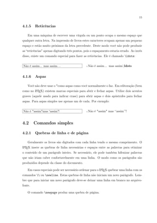 15
4.1.5 Reticências
Em uma máquina de escrever uma vírgula ou um ponto ocupa o mesmo espaço que
qualquer outra letra. Na impressão de livros estes caracteres ocupam apenas um pequeno
espaço e estão muito próximos da letra precedente. Deste modo você não pode produzir
as “reticências” apenas digitando três pontos, pois o espaçamento estaria errado. Ao invés
disso, existe um comando especial para fazer as reticências. Ele é chamado ldots:
Não é assim... mas assim. . . 1 Não é assim... mas assimldots
4.1.6 Aspas
Você não deve usar o "como aspas como você normalmente o faz. Em editoração (bem
como no LATEX) existem marcas especiais para abrir e fechar aspas. Utilize dois acentos
graves (aquele usado para indicar crase) para abrir aspas e dois apóstrofes para fechar
aspas. Para aspas simples use apenas um de cada. Por exemplo:
Não é "assim"mas “assim”! 1 Não é "assim" mas ‘‘assim’’!
4.2 Comandos simples
4.2.1 Quebras de linha e de página
Geralmente os livros são digitados com cada linha tendo o mesmo comprimento. O
LATEX insere as quebras de linha necessárias e espaços entre as palavras para otimizar
o conteúdo de um parágrafo inteiro. Se necessário, ele pode também hifenizar palavras
que não iriam caber confortavelmente em uma linha. O modo como os parágrafos são
produzidos depende da classe do documento.
Em casos especiais pode ser necessário ordenar para o LATEX quebrar uma linha com os
comandos  ou newline. Estas quebras de linha não iniciam um novo parágrafo. Lem-
bre que para iniciar um novo parágrafo deve-se deixar uma linha em branco no arquivo-
fonte.
O comando newpage produz uma quebra de página.
 