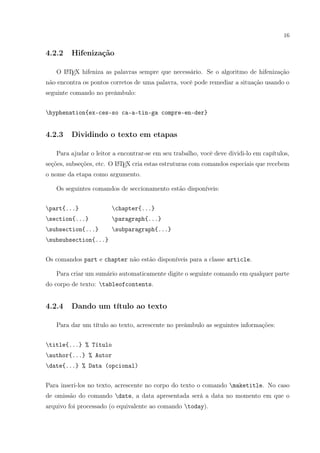 16
4.2.2 Hifenização
O LATEX hifeniza as palavras sempre que necessário. Se o algoritmo de hifenização
não encontra os pontos corretos de uma palavra, você pode remediar a situação usando o
seguinte comando no preâmbulo:
hyphenation{ex-ces-so ca-a-tin-ga compre-en-der}
4.2.3 Dividindo o texto em etapas
Para ajudar o leitor a encontrar-se em seu trabalho, você deve dividi-lo em capítulos,
seções, subseções, etc. O LATEX cria estas estruturas com comandos especiais que recebem
o nome da etapa como argumento.
Os seguintes comandos de seccionamento estão disponíveis:
part{...} chapter{...}
section{...} paragraph{...}
subsection{...} subparagraph{...}
subsubsection{...}
Os comandos part e chapter não estão disponíveis para a classe article.
Para criar um sumário automaticamente digite o seguinte comando em qualquer parte
do corpo de texto: tableofcontents.
4.2.4 Dando um título ao texto
Para dar um título ao texto, acrescente no preâmbulo as seguintes informações:
title{...} % Título
author{...} % Autor
date{...} % Data (opcional)
Para inseri-los no texto, acrescente no corpo do texto o comando maketitle. No caso
de omissão do comando date, a data apresentada será a data no momento em que o
arquivo foi processado (o equivalente ao comando today).
 
