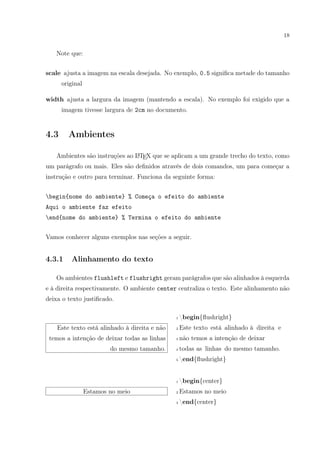 18
Note que:
scale ajusta a imagem na escala desejada. No exemplo, 0.5 signiﬁca metade do tamanho
original
width ajusta a largura da imagem (mantendo a escala). No exemplo foi exigido que a
imagem tivesse largura de 2cm no documento.
4.3 Ambientes
Ambientes são instruções ao LATEX que se aplicam a um grande trecho do texto, como
um parágrafo ou mais. Eles são deﬁnidos através de dois comandos, um para começar a
instrução e outro para terminar. Funciona da seguinte forma:
begin{nome do ambiente} % Começa o efeito do ambiente
Aqui o ambiente faz efeito
end{nome do ambiente} % Termina o efeito do ambiente
Vamos conhecer alguns exemplos nas seções a seguir.
4.3.1 Alinhamento do texto
Os ambientes flushleft e flushright geram parágrafos que são alinhados à esquerda
e à direita respectivamente. O ambiente center centraliza o texto. Este alinhamento não
deixa o texto justiﬁcado.
Este texto está alinhado à direita e não
temos a intenção de deixar todas as linhas
do mesmo tamanho.
1 begin{ﬂushright}
2 Este texto está alinhado à direita e
3 não temos a intenção de deixar
4 todas as linhas do mesmo tamanho.
5 end{ﬂushright}
Estamos no meio
1 begin{center}
2 Estamos no meio
3 end{center}
 