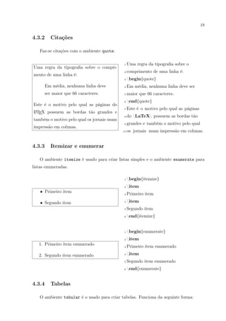 19
4.3.2 Citações
Faz-se citações com o ambiente quote:
Uma regra da tipograﬁa sobre o compri-
mento de uma linha é:
Em média, nenhuma linha deve
ser maior que 66 caracteres.
Este é o motivo pelo qual as páginas do
LATEX possuem as bordas tão grandes e
também o motivo pelo qual os jornais usam
impressão em colunas.
1 Uma regra da tipograﬁa sobre o
2 comprimento de uma linha é:
3 begin{quote}
4 Em média, nenhuma linha deve ser
5 maior que 66 caracteres.
6 end{quote}
7 Este é o motivo pelo qual as páginas
8 do LaTeX possuem as bordas tão
9 grandes e também o motivo pelo qual
10 os jornais usam impressão em colunas.
4.3.3 Itemizar e enumerar
O ambiente itemize é usado para criar listas simples e o ambiente enumerate para
listas enumeradas.
• Primeiro item
• Segundo item
1 begin{itemize}
2 item
3 Primeiro item
4 item
5 Segundo item
6 end{itemize}
1. Primeiro item enumerado
2. Segundo item enumerado
1 begin{enumerate}
2 item
3 Primeiro item enumerado
4 item
5 Segundo item enumerado
6 end{enumerate}
4.3.4 Tabelas
O ambiente tabular é o usado para criar tabelas. Funciona da seguinte forma:
 