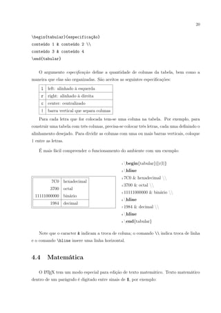 20
begin{tabular}{especificação}
conteúdo 1 & conteúdo 2 
conteúdo 3 & conteúdo 4
end{tabular}
O argumento especiﬁcação deﬁne a quantidade de colunas da tabela, bem como a
maneira que elas são organizadas. São aceitos as seguintes especiﬁcações:
l left: alinhado à esquerda
r right: alinhado à direita
c center: centralizado
| barra vertical que separa colunas
Para cada letra que for colocada tem-se uma coluna na tabela. Por exemplo, para
construir uma tabela com três colunas, precisa-se colocar três letras, cada uma deﬁnindo o
alinhamento desejado. Para dividir as colunas com uma ou mais barras verticais, coloque
| entre as letras.
É mais fácil compreender o funcionamento do ambiente com um exemplo:
7C0 hexadecimal
3700 octal
11111000000 binário
1984 decimal
1 begin{tabular}{|r|l|}
2 hline
3 7C0 & hexadecimal 
4 3700 & octal 
5 11111000000 & binário 
6 hline
7 1984 & decimal 
8 hline
9 end{tabular}
Note que o caracter & indicam a troca de coluna; o comando  indica troca de linha
e o comando hline insere uma linha horizontal.
4.4 Matemática
O LATEX tem um modo especial para edição de texto matemático. Texto matemático
dentro de um parágrafo é digitado entre sinais de $, por exemplo:
 