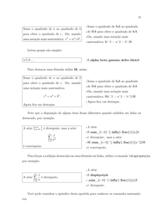 21
Some o quadrado de a ao quadrado de b
para obter o quadrado de c. Ou, usando
uma notação mais matemática: c2
= a2
+b2
.
1 Some o quadrado de $a$ ao quadrado
2 de $b$ para obter o quadrado de $c$.
3 Ou, usando uma notação mais
4 matemática: $c^2 = a^2 + b^2$.
Letras gregas são simples:
αβγδ . . . 1 $alphabetagammadeltaldots$
Para destacar uma fórmula utilize $$, assim:
Some o quadrado de a ao quadrado de b
para obter o quadrado de c. Ou, usando
uma notação mais matemática:
c2
= a2
+ b2
.
Agora ﬁca em destaque.
1 Some o quadrado de $a$ ao quadrado
2 de $b$ para obter o quadrado de $c$.
3 Ou, usando uma notação mais
4 matemática: $$c^2 = a^2 + b^2.$$
5 Agora ﬁca em destaque.
Note que a disposição de alguns itens ﬁcam diferentes quando exibidos em linha ou
destacado, por exemplo:
A série ∞
i=0
1
n
é divergente, mas a série
∞
i=0
1
n2
é convergente.
1 A série
2 $sum_{i=0}^{infty}frac{1}{n}$
3 é divergente, mas a série
4 $$sum_{i=0}^{infty}frac{1}{n^2}$$
5 é convergente.
Para forçar a exibição destacada em uma fórmula em linha, utilize o comando displaystyle,
por exemplo:
A série
∞
i=0
1
n
é divergente.
1 A série
2 $displaystyle
3 sum_{i=0}^{infty}frac{1}{n}$
4 é divergente.
Você pode consultar o apêndice desta apostila para conhecer os comandos matemáti-
cos.
 