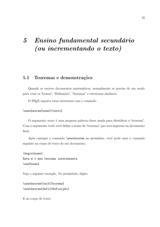 22
5 Ensino fundamental secundário
(ou incrementando o texto)
5.1 Teoremas e demonstrações
Quando se escreve documentos matemáticos, normalmente se precisa de um modo
para criar os “Lemas”, “Deﬁnições”, “Axiomas” e estruturas similares.
O LATEX suporta estas estruturas com o comando
newtheorem{nome}{texto}
O argumento nome é uma pequena palavra chave usada para identiﬁcar o “teorema”.
Com o argumento texto você deﬁne o nome do “teorema” que será impresso no documento
ﬁnal.
Após carregar o comando newtheorem no preâmbuo, você pode usar o comando
seguinte no corpo de texto do seu documento.
begin{nome}
Este é o meu teorema interessante
end{nome}
Veja o seguinte exemplo. No preâmbulo, digite:
newtheorem{teo}{Teorema}
newtheorem{defi}{Definição}
E no corpo de texto:
 
