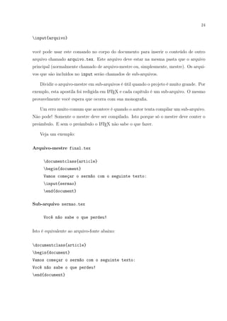 24
input{arquivo}
você pode usar este comando no corpo do documento para inserir o conteúdo de outro
arquivo chamado arquivo.tex. Este arquivo deve estar na mesma pasta que o arquivo
principal (normalmente chamado de arquivo-mestre ou, simplesmente, mestre). Os arqui-
vos que são incluídos no input serão chamados de sub-arquivos.
Dividir o arquivo-mestre em sub-arquivos é útil quando o projeto é muito grande. Por
exemplo, esta apostila foi redigida em LATEX e cada capítulo é um sub-arquivo. O mesmo
provavelmente você espera que ocorra com sua monograﬁa.
Um erro muito comum que acontece é quando o autor tenta compilar um sub-arquivo.
Não pode! Somente o mestre deve ser compilado. Isto porque só o mestre deve conter o
preâmbulo. E sem o preâmbulo o LATEX não sabe o que fazer.
Veja um exemplo:
Arquivo-mestre final.tex
documentclass{article}
begin{document}
Vamos começar o sermão com o seguinte texto:
input{sermao}
end{document}
Sub-arquivo sermao.tex
Você não sabe o que perdeu!
Isto é equivalente ao arquivo-fonte abaixo:
documentclass{article}
begin{document}
Vamos começar o sermão com o seguinte texto:
Você não sabe o que perdeu!
end{document}
 