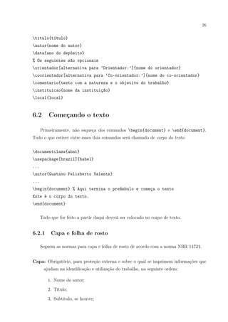26
titulo{título}
autor{nome do autor}
data{ano do depósito}
% Os seguintes são opcionais
orientador[alternativa para ‘Orientador:’]{nome do orientador}
coorientador[alternativa para ‘Co-orientador:’]{nome do co-orientador}
comentario{texto com a natureza e o objetivo do trabalho}
instituicao{nome da instituição}
local{local}
6.2 Começando o texto
Primeiramente, não esqueça dos comandos begin{document} e end{document}.
Tudo o que estiver entre esses dois comandos será chamado de corpo do texto:
documentclass{abnt}
usepackage[brazil]{babel}
...
autor{Gustavo Felisberto Valente}
...
begin{document} % Aqui termina o preâmbulo e começa o texto
Este é o corpo do texto.
end{document}
Tudo que for feito a partir daqui deverá ser colocado no corpo de texto.
6.2.1 Capa e folha de rosto
Seguem as normas para capa e folha de rosto de acordo com a norma NBR 14724.
Capa: Obrigatório, para proteção externa e sobre o qual se imprimem informações que
ajudam na identiﬁcação e utilização do trabalho, na seguinte ordem:
1. Nome do autor;
2. Título;
3. Subtítulo, se houver;
 