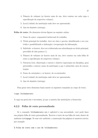 27
4. Número de volumes (se houver mais de um, deve constar em cada capa a
especifícação do respectivo volume);
5. Local (cidade) da instituição onde deve ser apresentado;
6. Ano do depósito (entrega).
Folha de rosto: Os elementos devem ﬁgurar na seguinte ordem:
1. Nome do autor: responsável intelectual do trabalho;
2. Título principal do trabalho: deve ser claro e preciso, identiﬁcando o seu con-
teúdo e possibilitando a indexação e recuperação da informação;
3. Subtítulo: se houver, deve ser evidenciada sua subordinação ao título principal,
precedido de dois pontos (:);
4. Número de volumes (se houver mais de um, deve constar em cada folha de
rosto a especiﬁcação do respectivo volume);
5. Natureza (tese, dissertação e outros) e objetivo (aprovação em disciplina, grau
pretendido e outros); nome da instituição a que é submetido; área de concen-
tração;
6. Nome do orientador e, se houver, do co-orientador;
7. Local (cidade) da instituição onde deve ser apresentado;
8. Ano de depósito (entrega).
Para gerar estes elementos basta inserir os seguintes comandos no corpo de texto:
capa folhaderosto
A capa em geral não é necessária, já que a maioria das instituições a fornecerão.
6.2.2 Folha de rosto personalizada
Se o comando folhaderosto não é aplicável à sua necessidade, você pode fazer
sua própria folha de rosto personalizada. Escreva o texto da sua folha de rosto dentro do
ambiente titlepage. Se usar este ambiente, a numeração das páginas se manterá correta,
por exemplo:
% Folha de rosto sem o uso de folhaderosto
 
