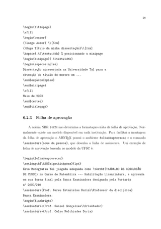 28
begin{titlepage}
vfill
begin{center}
{large Autor} [5cm]
{Huge Título da minha dissertação}[1cm]
hspace{.45textwidth} % posicionando a minipage
begin{minipage}{.5textwidth}
begin{espacosimples}
Dissertação apresentada na Universidade Tal para a
obtenção do título de mestre em ...
end{espacosimples}
end{minipage}
vfill
Maio de 2002
end{center}
end{titlepage}
6.2.3 Folha de aprovação
A norma NBR 14724 não determina a formatação exata da folha de aprovação. Nor-
malmente existe um modelo disponível em cada instituição. Para facilitar a montagem
da folha de aprovação o ABNTEX possui o ambiente folhadeaprovacao e o comando
assinatura{nome da pessoa}, que desenha a linha de assinatura. Um exemplo de
folha de aprovação baseada no modelo da UFSC é:
begin{folhadeaprovacao}
setlength{ABNTsignthickness}{1pt}
Esta Monografia foi julgada adequada como textbf{TRABALHO DE CONCLUSÃO
DE CURSO} no Curso de Matemática --- Habilitação Licenciatura, e aprovada
em sua forma final pela Banca Examinadora designada pela Portaria
no
20CC/210
assinatura{Prof. Nereu Estanislau BurinProfessor da disciplina}
Banca Examinadora:
begin{flushright}
assinatura*{Prof. Daniel GonçalvesOrientador}
assinatura*{Prof. Celso Melchiades Doria}
 