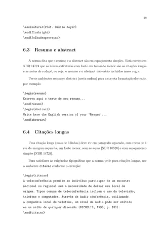 29
assinatura*{Prof. Danilo Royer}
end{flushright}
end{folhadeaprovacao}
6.3 Resumo e abstract
A norma dita que o resumo e o abstract são em espaçamento simples. Está escrito em
NBR 14724 que as únicas estruturas com fonte em tamanho menor são as citações longas
e as notas de rodapé, ou seja, o resumo e o abstract não estão incluídos nessa regra.
Use os ambientes resumo e abstract (nesta ordem) para a correta formatação do texto,
por exemplo:
begin{resumo}
Escreva aqui o texto de seu resumo...
end{resumo}
begin{abstract}
Write here the English version of your ‘Resumo’...
end{abstract}
6.4 Citações longas
Uma citação longa (mais de 3 linhas) deve vir em parágrafo separado, com recuo de 4
cm da margem esquerda, em fonte menor, sem as aspas [NBR 10520] e com espaçamento
simples [NBR 14724].
Para satisfazer às exigências tipográﬁcas que a norma pede para citações longas, use
o ambiente citacao conforme o exemplo:
begin{citacao}
A teleconferência permite ao indivíduo participar de um encontro
nacional ou regional sem a necessidade de deixar seu local de
origem. Tipos comuns de teleconferência incluem o uso da televisão,
telefone e computador. Através de áudio conferência, utilizando
a companhia local de telefone, um sinal de áudio pode ser emitido
em um salão de qualquer dimensão (NICHOLIS, 1993, p. 181).
end{citacao}
 
