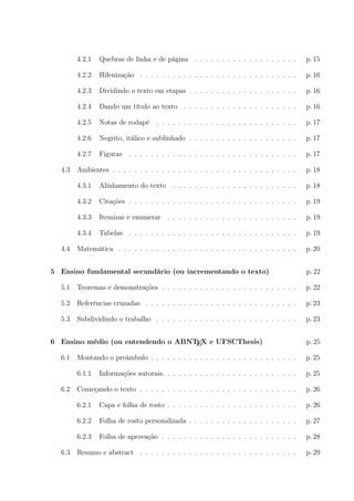 4.2.1 Quebras de linha e de página . . . . . . . . . . . . . . . . . . . p. 15
4.2.2 Hifenização . . . . . . . . . . . . . . . . . . . . . . . . . . . . . p. 16
4.2.3 Dividindo o texto em etapas . . . . . . . . . . . . . . . . . . . . p. 16
4.2.4 Dando um título ao texto . . . . . . . . . . . . . . . . . . . . . p. 16
4.2.5 Notas de rodapé . . . . . . . . . . . . . . . . . . . . . . . . . . p. 17
4.2.6 Negrito, itálico e sublinhado . . . . . . . . . . . . . . . . . . . . p. 17
4.2.7 Figuras . . . . . . . . . . . . . . . . . . . . . . . . . . . . . . . p. 17
4.3 Ambientes . . . . . . . . . . . . . . . . . . . . . . . . . . . . . . . . . . p. 18
4.3.1 Alinhamento do texto . . . . . . . . . . . . . . . . . . . . . . . p. 18
4.3.2 Citações . . . . . . . . . . . . . . . . . . . . . . . . . . . . . . . p. 19
4.3.3 Itemizar e enumerar . . . . . . . . . . . . . . . . . . . . . . . . p. 19
4.3.4 Tabelas . . . . . . . . . . . . . . . . . . . . . . . . . . . . . . . p. 19
4.4 Matemática . . . . . . . . . . . . . . . . . . . . . . . . . . . . . . . . . p. 20
5 Ensino fundamental secundário (ou incrementando o texto) p. 22
5.1 Teoremas e demonstrações . . . . . . . . . . . . . . . . . . . . . . . . . p. 22
5.2 Referências cruzadas . . . . . . . . . . . . . . . . . . . . . . . . . . . . p. 23
5.3 Subdividindo o trabalho . . . . . . . . . . . . . . . . . . . . . . . . . . p. 23
6 Ensino médio (ou entendendo o ABNTEX e UFSCThesis) p. 25
6.1 Montando o preâmbulo . . . . . . . . . . . . . . . . . . . . . . . . . . . p. 25
6.1.1 Informações autorais. . . . . . . . . . . . . . . . . . . . . . . . . p. 25
6.2 Começando o texto . . . . . . . . . . . . . . . . . . . . . . . . . . . . . p. 26
6.2.1 Capa e folha de rosto . . . . . . . . . . . . . . . . . . . . . . . . p. 26
6.2.2 Folha de rosto personalizada . . . . . . . . . . . . . . . . . . . . p. 27
6.2.3 Folha de aprovação . . . . . . . . . . . . . . . . . . . . . . . . . p. 28
6.3 Resumo e abstract . . . . . . . . . . . . . . . . . . . . . . . . . . . . . p. 29
 