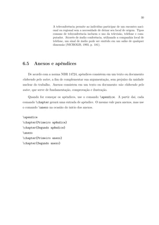 30
A teleconferência permite ao indivíduo participar de um encontro naci-
onal ou regional sem a necessidade de deixar seu local de origem. Tipos
comuns de teleconferência incluem o uso da televisão, telefone e com-
putador. Através de áudio conferência, utilizando a companhia local de
telefone, um sinal de áudio pode ser emitido em um salão de qualquer
dimensão (NICHOLIS, 1993, p. 181).
6.5 Anexos e apêndices
De acordo com a norma NBR 14724, apêndices consistem em um texto ou documento
elaborado pelo autor, a ﬁm de complementar sua argumentação, sem prejuízo da unidade
nuclear do trabalho. Anexos consistem em um texto ou documento não elaborado pelo
autor, que serve de fundamentação, comprovação e ilustração.
Quando for começar os apêndices, use o comando apendice. A partir daí, cada
comando chapter gerará uma entrada de apêndice. O mesmo vale para anexos, mas use
o comando anexo na ocasião do início dos anexos.
apendice
chapter{Primeiro apêndice}
chapter{Segundo apêndice}
anexo
chapter{Primeiro anexo}
chapter{Segundo anexo}
 