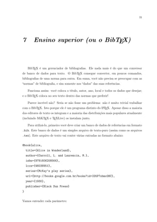 31
7 Ensino superior (ou o BibTEX)
BibTEX é um gerenciador de bibliograﬁas. Ele nada mais é do que um conversor
de banco de dados para texto. O BibTEX consegue converter, em poucos comandos,
bibliograﬁas de uma norma para outra. Em suma, você não precisa se preocupar com as
“normas” de bibliograﬁa, e sim somente nos “dados” das suas referências.
Funciona assim: você coloca o título, autor, ano, local e todos os dados que desejar;
e o BibTEX coloca no seu texto dentro das normas que preferir!
Parece incrível não? Seria se não fosse um problema: não é muito trivial trabalhar
com o BibTEX. Isto porque ele é um programa distinto do LATEX. Apesar disso a maioria
dos editores de texto os integram e a maioria das distribuições mais populares atualmente
(incluindo MiKTEX e TEXLive) os instalam junto.
Para utilizá-lo, primeiro você deve criar um banco de dados de referências em formato
.bib. Este banco de dados é um simples arquivo de texto-puro (assim como os arquivos
.tex). Este arquivo de texto vai conter várias entradas no formato abaixo:
@book{alice,
title={Alice in Wonderland},
author={Carroll, L. and Laurencin, M.},
isbn={9781606208564},
lccn={46038951},
series={McKay’s play series},
url={http://books.google.com.br/books?id=ID5P7xbmcO8C},
year={1930},
publisher={Black Sun Press}
}
Vamos entender cada parâmetro:
 