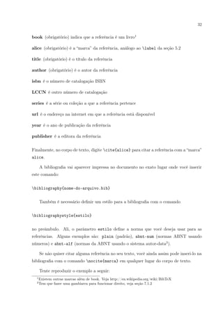 32
book (obrigatório) indica que a referência é um livro1
alice (obrigatório) é a “marca” da referência, análogo ao label da seção 5.2
title (obrigatório) é o título da referência
author (obrigatório) é o autor da referência
isbn é o número de catalogação ISBN
LCCN é outro número de catalogação
series é a série ou coleção a que a referência pertence
url é o endereço na internet em que a referência está disponível
year é o ano de publicação da referência
publisher é a editora da referência
Finalmente, no corpo de texto, digite cite{alice} para citar a referência com a “marca”
alice.
A bibliograﬁa vai aparecer impressa no documento no exato lugar onde você inserir
este comando:
bibliography{nome-do-arquivo.bib}
Também é necessário deﬁnir um estilo para a bibliograﬁa com o comando
bibliographystyle{estilo}
no preâmbulo. Ali, o parâmetro estilo deﬁne a norma que você deseja usar para as
referências. Alguns exemplos são: plain (padrão), abnt-num (normas ABNT usando
números) e abnt-alf (normas da ABNT usando o sistema autor-data2
).
Se não quiser citar alguma referência no seu texto, você ainda assim pode inseri-lo na
bibliograﬁa com o comando nocite{marca} em qualquer lugar do corpo de texto.
Tente reproduzir o exemplo a seguir:
1
Existem outras marcas além de book. Veja http://en.wikipedia.org/wiki/BibTeX
2
Tem que fazer uma gambiarra para funcionar direito, veja seção 7.1.2
 