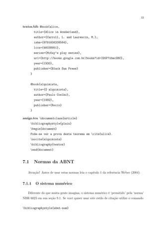 33
textos.bib @book{alice,
title={Alice in Wonderland},
author={Carroll, L. and Laurencin, M.},
isbn={9781606208564},
lccn={46038951},
series={McKay’s play series},
url={http://books.google.com.br/books?id=ID5P7xbmcO8C},
year={1930},
publisher={Black Sun Press}
}
@book{alquimista,
title={O alquimista},
author={Paulo Coelho},
year={1992},
publisher={Rocco}
}
amigo.tex documentclass{article}
bibliographystyle{plain}
begin{document}
Pode-se ver a prova deste teorema em cite{alice}.
nocite{alquimista}
bibliography{textos}
end{document}
7.1 Normas da ABNT
Atenção! Antes de usar estas normas leia o capítulo 1 da referência Weber (2004).
7.1.1 O sistema numérico
Diferente do que muita gente imagina, o sistema numérico é ‘permitido’ pela ‘norma’
NBR 6023 em sua seção 9.1. Se você quiser usar este estilo de citação utilize o comando
bibliographystyle{abnt-num}
 