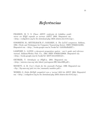35
Referências
FRASSON, M. V. S. Classe ABNT: confecção de trabalhos acadê-
micos em LATEX segundo as normas ABNT. 2003. Disponível em:
<http://codigolivre.org.br/frs/download.php/2658/abntex-doc-0.8-2.zip>.
GOOSSENS, M.; MITTELBACH, F.; SAMARIN, A. The LaTeX companion. Addison,
1994. (Tools and Techniques for Computer Typesetting Series). ISBN 9780201541991.
Disponível em: <http://books.google.com.br/books?id=54A3MuBzIrEC>.
LAMPORT, L. LATEX: a document preparation system : user’s guide and reference
manual. Addison-Wesley Pub. Co., 1994. ISBN 9780201529838. Disponível em:
<http://books.google.com.br/books?id=khVUAAAAMAAJ>.
OETIKER, T. Introdução ao LATEX2ε. 2001. Disponível em:
<http://mirrors.ctan.org/info/lshort/portuguese-BR/lshortBR.pdf>.
SOCIETY, A. M. User’s Guide for the amsmath Package. 1999. Disponível em:
<ftp://ftp.ams.org/pub/tex/doc/amsmath/amsldoc.pdf>.
WEBER, G. Estilo BibTEX compatível com a ‘norma’ 6023 da ABNT. 2004. Disponível
em: <http://codigolivre.org.br/frs/download.php/2658/abntex-doc-0.8-2.zip>.
 