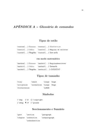 36
APÊNDICE A -- Glossário de comandos
Tipos de estilo
textrm{...} Romano textsc{...} Maiúsculas
textit{...} Itálico texttt{...} Máquina de escrever
textbf{...} Negrito textsf{...} Sem serifa
em modo matemático
mathrm{...} Romano mathtt{...} Maquinadeescrever
mathit{...} Italico mathsf{...} Semserifa
mathbf{...} Negrito mathcal{...} CURSIVO
Tipos de tamanho
tiny small large huge
scriptsize normalsize Large Huge
footnotesize LARGE
Símbolos
† dag § S c copyright
‡ ddag ¶ P £ pounds
Seccionamento e Sumário
part section paragraph
chapter subsection subparagraph
subsubsection
 