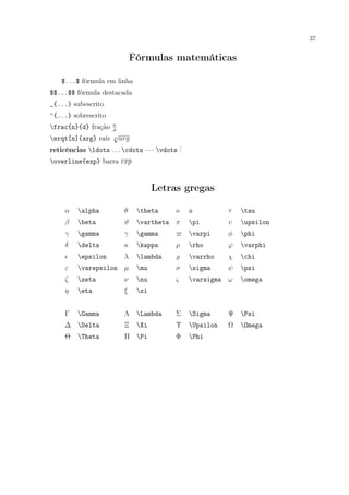 37
Fórmulas matemáticas
$...$ fórmula em linha
$$...$$ fórmula destacada
_{...} subescrito
^{...} sobrescrito
frac{n}{d} fração n
d
srqt[n]{arg} raíz n
√
arg
reticências ldots . . . cdots · · · vdots
...
overline{exp} barra exp
Letras gregas
α alpha θ theta o o τ tau
β beta ϑ vartheta π pi υ upsilon
γ gamma γ gamma varpi φ phi
δ delta κ kappa ρ rho ϕ varphi
epsilon λ lambda varrho χ chi
ε varepsilon µ mu σ sigma ψ psi
ζ zeta ν nu ς varsigma ω omega
η eta ξ xi
Γ Gamma Λ Lambda Σ Sigma Ψ Psi
∆ Delta Ξ Xi Υ Upsilon Ω Omega
Θ Theta Π Pi Φ Phi
 